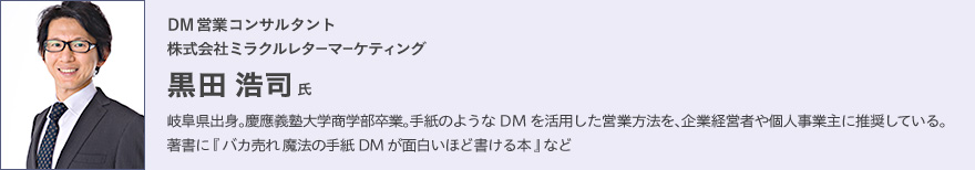 DM営業コンサルタント 株式会社ミラクルレターマーケティング 黒田浩司氏 岐阜県出身。慶應義塾大学商学部卒業。手紙のようなDMを活用した営業方法を、企業経営者や個人事業主に推奨している。著書に『バカ売れ 魔法の手紙DMが面白いほど書ける本』など。